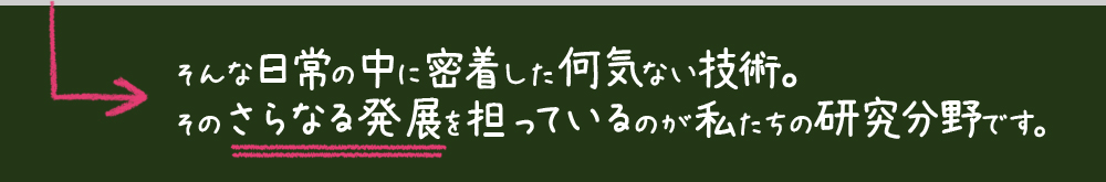 そんな日常の中に密着した何気ない技術。そのさらなる発展を担っているのが私たちの研究分野です。